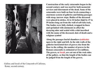 Gallery and loculi of the Catacomb of Callixtus, Rome, second century. Construction of the early catacombs began in the second century and was used for both memorial services and internment of the dead. Some of the catacombs were built on four levels connecting a enormous system of galleries and linking passages with steep, narrow steps. Bodies of the deceased were placed in niches, 16 to 24 inches high by 47 to 59 inches long cut from the wall of soft tufa rock. The bodies were fully clothed, wrapped in linen and sprinkled with ointments to offset the decaying odor and sealed with a slab inscribed with the name of the deceased, date of death and a religious symbol   Along the passages burial chambers ( cubicula)  open to the right and left. In the side walls of the galleries horizontal tiers of graves rise from the floor to the ceiling; the number of graves in the Roman catacombs is estimated at two millions. The graves, or  loculi , are cut out of the rock sides of the gallery, so that the length of the bodies can be judged from the length of the graves.  