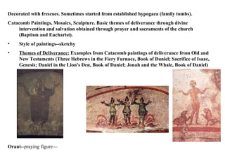 Decorated with frescoes. Sometimes started from established hypogaea (family tombs).  Catacomb Paintings, Mosaics, Sculpture. Basic themes of deliverance through divine intervention and salvation obtained through prayer and sacraments of the church (Baptism and Eucharist).  Style of paintings--sketchy Themes of Deliverance:  Examples from Catacomb paintings of deliverance from Old and New Testaments (Three Hebrews in the Fiery Furnace, Book of Daniel; Sacrifice of Isaac, Genesis; Daniel in the Lion's Den, Book of Daniel; Jonah and the Whale, Book of Daniel)   Orant --praying figure— 
