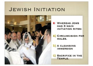 Jewish Initiation
               Whereas Jews
               had 3 main
               initiation rites:

             a) Circumcision for
                males.

             b) A cleansing
                immersion

             c) Sacriﬁce in the
                Temple.
 