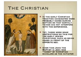 The Christian
           In the early Christian
           tradition candidates were
           probably naked during
           baptism so that earthly
           things did not interfere
           with the experience.

           Yet, there were some
           restrictions on this for
           the early Jewish
           Christians, such as being
           naked in front of the
           opposite sex.

           Over time John the
           Baptist (a Jew) was
           “taken” by Christian
           scholars as the initiator
 