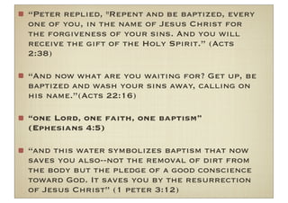 “Peter replied, "Repent and be baptized, every
one of you, in the name of Jesus Christ for
the forgiveness of your sins. And you will
receive the gift of the Holy Spirit.” (Acts
2:38)

“And now what are you waiting for? Get up, be
baptized and wash your sins away, calling on
his name.”(Acts 22:16)

“one Lord, one faith, one baptism”
(Ephesians 4:5)

“and this water symbolizes baptism that now
saves you also--not the removal of dirt from
the body but the pledge of a good conscience
toward God. It saves you by the resurrection
of Jesus Christ” (1 peter 3:12)
 