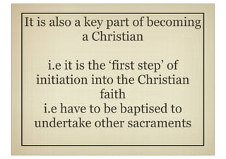 It is also a key part of becoming
            a Christian

    i.e it is the ‘first step’ of
 initiation into the Christian
                faith
   i.e have to be baptised to
 undertake other sacraments
 