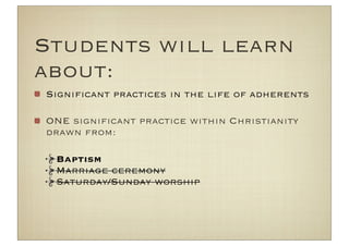 Students will learn
about:
Signiﬁcant practices in the life of adherents

ONE signiﬁcant practice within Christianity
drawn from:

 Baptism
 Marriage ceremony
 Saturday/Sunday worship
 