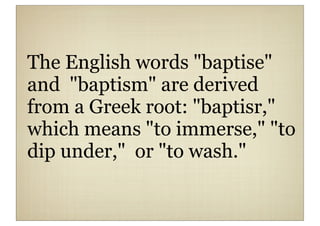 The English words "baptise"
and "baptism" are derived
from a Greek root: "baptisr,"
which means "to immerse," "to
dip under," or "to wash."
 