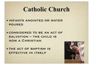 Catholic Church
• infants anointed or water
  poured

• considered to be an act of
  salvation – the child is
  now a Christian

• the act of baptism is
  effective in itself
 