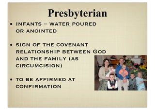 Presbyterian
• infants – water poured
  or anointed

• sign of the covenant
  relationship between God
  and the family (as
  circumcision)

• to be afﬁrmed at
  conﬁrmation
 
