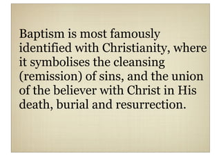 Baptism is most famously
identified with Christianity, where
it symbolises the cleansing
(remission) of sins, and the union
of the believer with Christ in His
death, burial and resurrection.
 