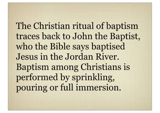 The Christian ritual of baptism
traces back to John the Baptist,
who the Bible says baptised
Jesus in the Jordan River.
Baptism among Christians is
performed by sprinkling,
pouring or full immersion.
 