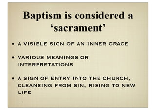 Baptism is considered a
        ‘sacrament’
• a visible sign of an inner grace

• various meanings or
  interpretations

• a sign of entry into the church,
  cleansing from sin, rising to new
  life
   
 