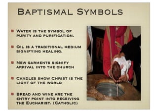 Baptismal Symbols
Water is the symbol of
purity and puriﬁcation.

Oil is a traditional medium
signifying healing.

New garments signify
arrival into the church

Candles show Christ is the
light of the world

Bread and wine are the
entry point into receiving
the Eucharist. (Catholic)
 
