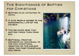 The Signiﬁcance of Baptism
for Christians
Baptism is an initiation to
faith.

It give people access to the
sacramental life of the
church.

The believer sees that
baptism frees them from
sin.

Baptismal practice
connects an individual to
the rich scriptural
tradition of the ancient
Jews, the ﬁrst Christians
and Jesus.
 