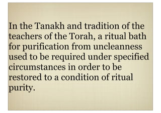 In the Tanakh and tradition of the
teachers of the Torah, a ritual bath
for purification from uncleanness
used to be required under specified
circumstances in order to be
restored to a condition of ritual
purity.
 