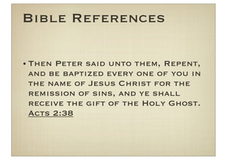 Bible References

• Then Peter said unto them, Repent,
  and be baptized every one of you in
  the name of Jesus Christ for the
  remission of sins, and ye shall
  receive the gift of the Holy Ghost.
  Acts 2:38
 