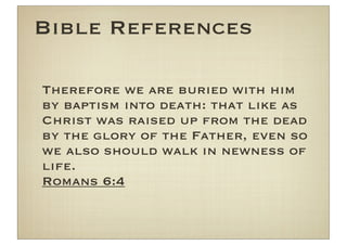 Bible References

Therefore we are buried with him
by baptism into death: that like as
Christ was raised up from the dead
by the glory of the Father, even so
we also should walk in newness of
life.
Romans 6:4
 