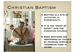 Christian Baptism
            Baptism is a rite of
            initiation in
            Christianity.

            It is the “point of
            entry” into the
            Christian Church.

            Most baptisms are
            performed on infants
            by pouring, dipping or
            immersing them in
            water.
 