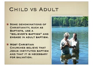 Child vs Adult

Some denominations of
Christianity, such as
Baptists, use a
“believer’s baptism” and
engage in adult baptism.

Most Christian
Churches believe that
Jesus instituted baptism
and that it is necessary
for salvation.
 