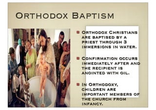 Orthodox Baptism
          Orthodox Christians
          are baptised by a
          priest through 3
          immersions in water.

          Conﬁrmation occurs
          immediately after and
          the recipient is
          anointed with oil.

          In Orthodoxy,
          children are
          important members of
          the church from
          infancy.
 