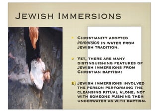 Jewish Immersions
         Christianity adopted
          immersion in water from
          Jewish tradition.

         Yet, there are many
          distinguishing features of
          Jewish immersions from
          Christian baptism:

        a) Jewish immersions involved
           the person performing the
           cleansing ritual alone, not
           with someone pushing them
           underwater as with baptism.
 