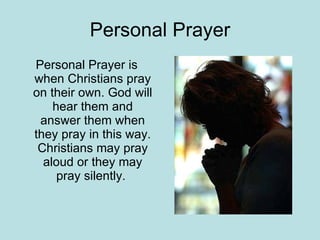 Personal Prayer Personal Prayer is when Christians pray on their own. God will hear them and answer them when they pray in this way. Christians may pray aloud or they may pray silently.  