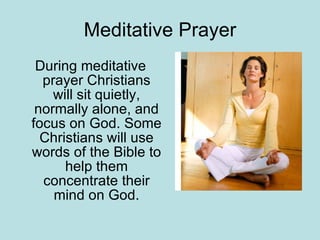 Meditative Prayer During meditative prayer Christians will sit quietly, normally alone, and focus on God. Some Christians will use words of the Bible to help them concentrate their mind on God. 