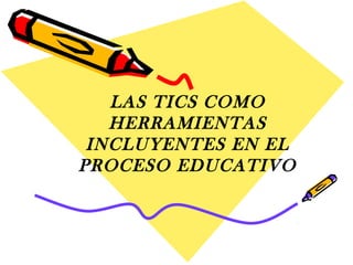 LAS TICS COMO 
HERRAMIENTAS 
INCLUYENTES EN EL 
PROCESO EDUCATIVO 
 