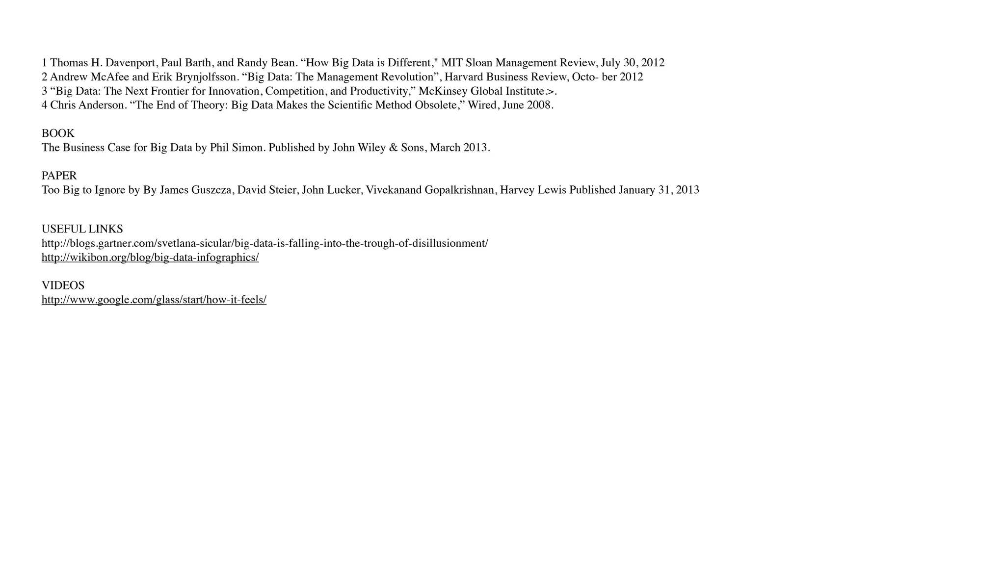 1 Thomas H. Davenport, Paul Barth, and Randy Bean. “How Big Data is Different," MIT Sloan Management Review, July 30, 2012
2 Andrew McAfee and Erik Brynjolfsson. “Big Data: The Management Revolution”, Harvard Business Review, Octo- ber 2012
3 “Big Data: The Next Frontier for Innovation, Competition, and Productivity,” McKinsey Global Institute.>.
4 Chris Anderson. “The End of Theory: Big Data Makes the Scientiﬁc Method Obsolete,” Wired, June 2008.
BOOK
The Business Case for Big Data by Phil Simon. Published by John Wiley & Sons, March 2013.
PAPER
Too Big to Ignore by By James Guszcza, David Steier, John Lucker, Vivekanand Gopalkrishnan, Harvey Lewis Published January 31, 2013
USEFUL LINKS
http://blogs.gartner.com/svetlana-sicular/big-data-is-falling-into-the-trough-of-disillusionment/
http://wikibon.org/blog/big-data-infographics/
VIDEOS
http://www.google.com/glass/start/how-it-feels/
 