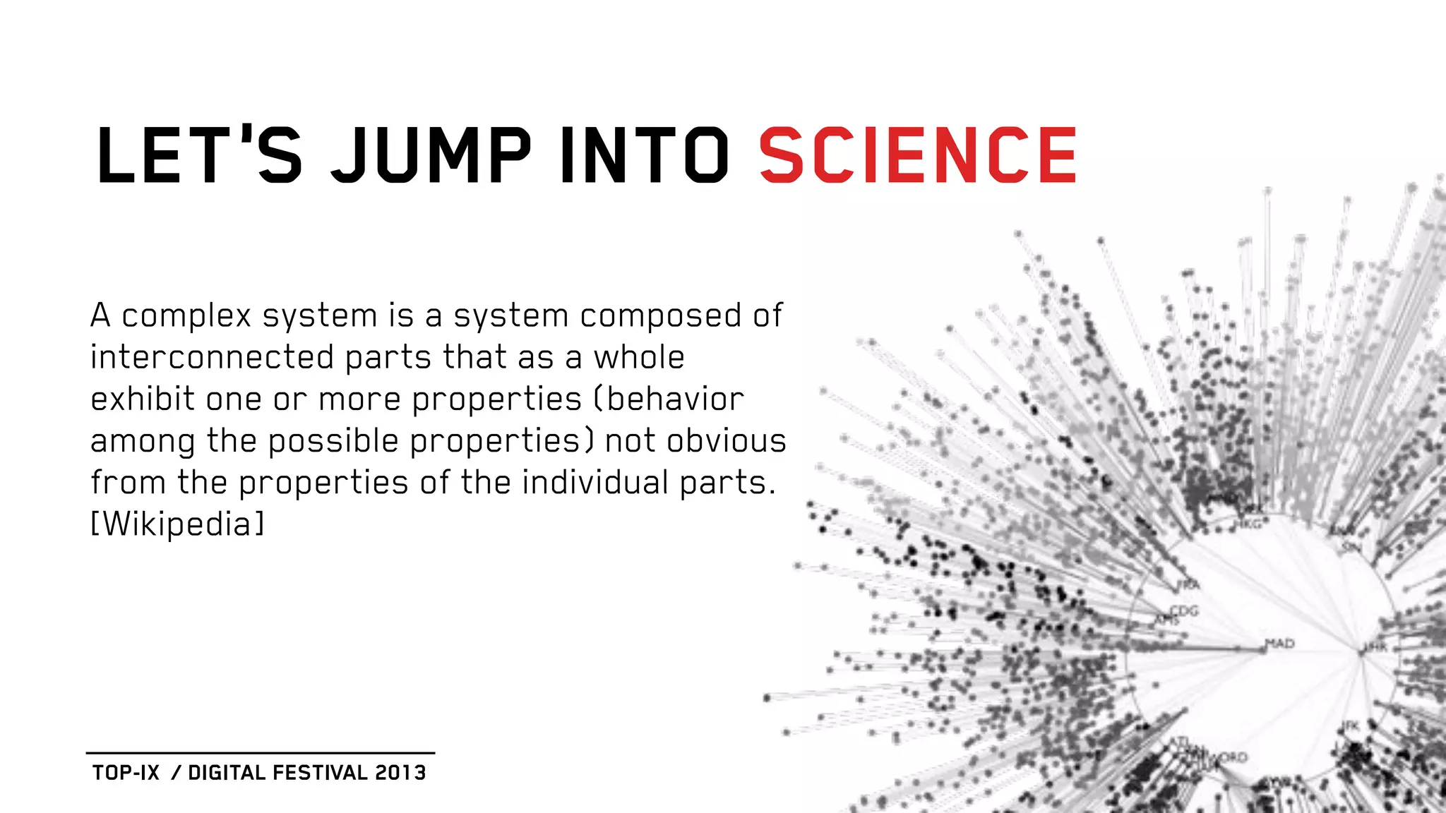 A complex system is a system composed of
interconnected parts that as a whole
exhibit one or more properties (behavior
among the possible properties) not obvious
from the properties of the individual parts.
[Wikipedia]
LET’S JUMP INTO SCIENCE
TOP-IX / DIGITAL FESTIVAL 2013
 