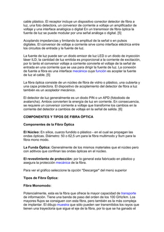 cable plástico. El receptor incluye un dispositivo conector detector de fibra a
luz, una foto detectora, un conversor de corriente a voltaje un amplificador de
voltaje y una interface analógica o digital En un transmisor de fibra óptica la
fuente de luz se puede modular por una señal análoga o digital. [5]
Acoplando impedancias y limitando la amplitud de la señal o en pulsos
digitales. El conversor de voltaje a corriente sirve como interface eléctrica entre
los circuitos de entrada y la fuente de luz.
La fuente de luz puede ser un diodo emisor de luz LED o un diodo de inyección
láser ILD, la cantidad de luz emitida es proporcional a la corriente de excitación,
por lo tanto el conversor voltaje a corriente convierte el voltaje de la señal de
entrada en una corriente que se usa para dirigir la fuente de luz. La conexión
de fuente a fibra es una interface mecánica cuya función es acoplar la fuente
de luz al cable. [5]
La fibra óptica consiste de un núcleo de fibra de vidrio o plástico, una cubierta y
una capa protectora. El dispositivo de acoplamiento del detector de fibra a luz
también es un acoplador mecánico.
El detector de luz generalmente es un diodo PIN o un APD (fotodiodo de
avalancha). Ambos convierten la energía de luz en corriente. En consecuencia,
se requiere un conversor corriente a voltaje que transforme los cambios en la
corriente del detector a cambios de voltaje en la señal de salida. [6]
COMPONENTES Y TIPOS DE FIBRA ÓPTICA
Componentes de la Fibra Óptica
El Núcleo: En sílice, cuarzo fundido o plástico - en el cual se propagan las
ondas ópticas. Diámetro: 50 o 62,5 um para la fibra multimodo y 9um para la
fibra mono modo.
La Funda Óptica: Generalmente de los mismos materiales que el núcleo pero
con aditivos que confinan las ondas ópticas en el núcleo.
El revestimiento de protección: por lo general esta fabricado en plástico y
asegura la protección mecánica de la fibra.
Para ver el gráfico seleccione la opción "Descargar" del menú superior
Tipos de Fibra Óptica:
Fibra Monomodo:
Potencialmente, esta es la fibra que ofrece la mayor capacidad de transporte
de información. Tiene una banda de paso del orden de los 100 GHz/km. Los
mayores flujos se consiguen con esta fibra, pero también es la más compleja
de implantar. El dibujo muestra que sólo pueden ser transmitidos los rayos que
tienen una trayectoria que sigue el eje de la fibra, por lo que se ha ganado el
 