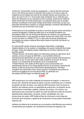 nombre de "monomodo" (modo de propagación, o camino del haz luminoso,
único). Son fibras que tienen el diámetro del núcleo en el mismo orden de
magnitud que la longitud de onda de las señales ópticas que transmiten, es
decir, de unos 5 a 8 m m. Si el núcleo está constituido de un material cuyo
índice de refracción es muy diferente al de la cubierta, entonces se habla de
fibras monomodo de índice escalonado. Los elevados flujos que se pueden
alcanzar constituyen la principal ventaja de las fibras monomodo, ya que sus
pequeñas dimensiones implican un manejo delicado y entrañan dificultades de
conexión que aún se dominan mal. [7] [2]
Preliminares A fin de posibilitar el acceso a servicios de gran ancho de banda a
usuarios localizados a distancias tales que no es posible brindarlos con
tecnologías xDSL por sus limitaciones técnicas en cuantos a sus condiciones
de funcionamiento, o que para ello se deben acercar los nodos xDSL a la zona
a servir (es decir un modelo FTTC), en este caso se tornan atractivas las
tecnologías de acceso mediante fibra óptica hasta el domicilio del cliente, es
decir FTTH. [8]
En este sentido existen diversas tecnologías disponibles y topologías
implementarles a fin de realizar un despliegue de acceso mediante fibra hasta
el hogar. Estas tecnologías pueden clasificarse en primera instancia en dos
grandes grupos:
• Redes Activas: red de fibra óptica con elementos activos en ella (fuera de la
central), como en el caso de SDH-NG, o una red Metro Ethernet
suficientemente distribuidas de modo que se pueda conectar directamente los
clientes a la red. En ese caso estas redes cumplirían la función de red de
acceso y no únicamente de transporte como es actualmente.
• Redes Pasivas: Son redes de fibra óptica cuyos componentes son
enteramente pasivos en la red de distribución (no en la central y domicilio del
cliente). Estas se denominan PON (Pasive Optical Network). Permiten
compartir una misma fibra entre varios usuarios. El presente documento se
centra en el análisis de una red pasiva PON, en particular con
tecnología GEPON según se describe luego. [5]
ERP
ERP proporciona una visión integrada de procesos de negocio, a menudo en
tiempo real, utilizando las bases de datos comunes mantenidos por un sistema
de gestión de base de datos. Los sistemas ERP Business Track recursos en
efectivo, las materias primas, la capacidad de producción y la situación de los
compromisos comerciales: pedidos, órdenes de compra, y la nómina. Las
aplicaciones que componen los datos de cuota de sistema a través de diversos
departamentos (fabricación, compras, ventas, contabilidad, etc.) que
proporcionan los datos. ERP facilita el flujo de información entre todas las
funciones de la empresa, y gestiona las conexiones con las partes interesadas
externas. [9]
software de sistema de la empresa es una industria multimillonaria que produce
componentes que soportan una variedad de funciones de negocios. las
 