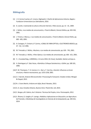 Bibliografía
[1] J. D. Correa Cuartas y H. Linares, Digitopolis I: Diseño de Aplicaciones Arduino, Bogota :
Fundacion Universitaria Los Libertadores, 2014.
[2] G. Lovink, «rastreando la cultura crítica de Internet,» Fibra oscura, pp. 12 - 16 , 2004.
[3] J. Núñez, «Los medios de comunicación,» Tirant lo Blanch, Ciencia Política, pp. 493-530,
2001.
[4] J. Trired y J. Marcus, « Los medios de comunicación,» Tirant lo Blanch, Ciencia Polític, pp.
600 - 605, 2001.
[5] A. Castagna, P. Cristiani y P. Zunino, «CABLE DE FIBRA OPTICA,» ELECTRONICA BASICA, pp.
47 - 54, 1 12 1996.
[6] M. Trenzado y J. Núñez, «Nucleos,» Los medios de comunicación, pp. 626 - 745, 2001.
[7] M. Trenzado y J. Núñez, «Fibra Optica,» Los medios de comunicación, pp. 606 - 621, 2001.
[8] F. J. Escalada Roig, «UNIRIOJA,» 13 Junio 2016. [En línea]. Available: dialnet.unirioja.es.
[9] H. Domínguez y F. Sáez Vacas, «Domótica: Enfoque Sosiotecnico,» CeDInt, pp. 180-181,
2006.
[10] P. M. Thompson, T. D. Cannon, K. L. Narr y T. Van Erp, «Genetic influences on brain
structure,» Nature neuroscience, pp. 1253-1258, 2001.
[11] S. F. Barrett, Arduino Microcontroller: Processing for Everyone!, Estados Unidos: Morgan
& Claypol, 2012.
[12] N. J. Evans Martin, Arduino em Ação, Brasil: Novatec, 2013.
[13] G. A. Jose, Estudios Arduino, Buenos Aires: Planet Alvi, Ldt, 2014.
[14] C. Borges y M. Valeiro, Avr E Arduino: Técnicas De Projeto, Lima: Florianapolis, 2012.
[15] E. Álvarez, G. Useglio y P. Luengo, «Robótica: Aplicaciones en Educación y en Agricultura
de Precisión,» Workshop de Investigadores en Ciencias de la Computación, pp. 349-352,
2014.
 