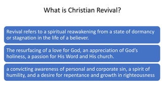 What is Christian Revival?
Revival refers to a spiritual reawakening from a state of dormancy
or stagnation in the life of a believer.
The resurfacing of a love for God, an appreciation of God’s
holiness, a passion for His Word and His church.
a convicting awareness of personal and corporate sin, a spirit of
humility, and a desire for repentance and growth in righteousness
 