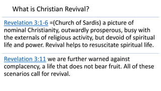What is Christian Revival?
Revelation 3:1-6 =(Church of Sardis) a picture of
nominal Christianity, outwardly prosperous, busy with
the externals of religious activity, but devoid of spiritual
life and power. Revival helps to resuscitate spiritual life.
Revelation 3:11 we are further warned against
complacency, a life that does not bear fruit. All of these
scenarios call for revival.
 