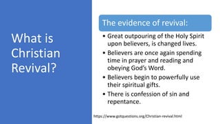 What is
Christian
Revival?
The evidence of revival:
• Great outpouring of the Holy Spirit
upon believers, is changed lives.
• Believers are once again spending
time in prayer and reading and
obeying God’s Word.
• Believers begin to powerfully use
their spiritual gifts.
• There is confession of sin and
repentance.
https://www.gotquestions.org/Christian-revival.html
 