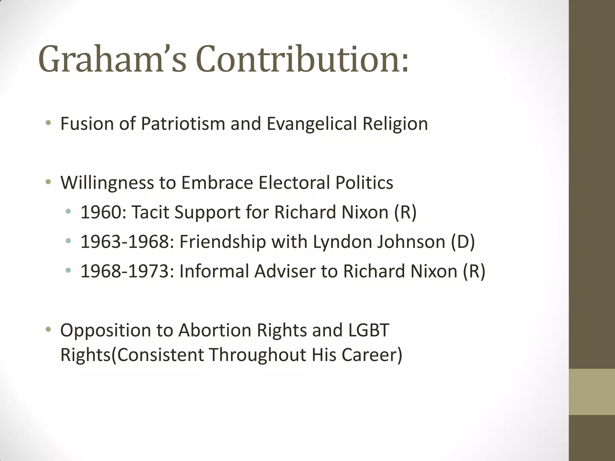 Graham’s Contribution:
• Fusion of Patriotism and Evangelical Religion

• Willingness to Embrace Electoral Politics
  • 1960: Tacit Support for Richard Nixon (R)
  • 1963-1968: Friendship with Lyndon Johnson (D)
  • 1968-1973: Informal Adviser to Richard Nixon (R)

• Opposition to Abortion Rights and LGBT
  Rights(Consistent Throughout His Career)
 