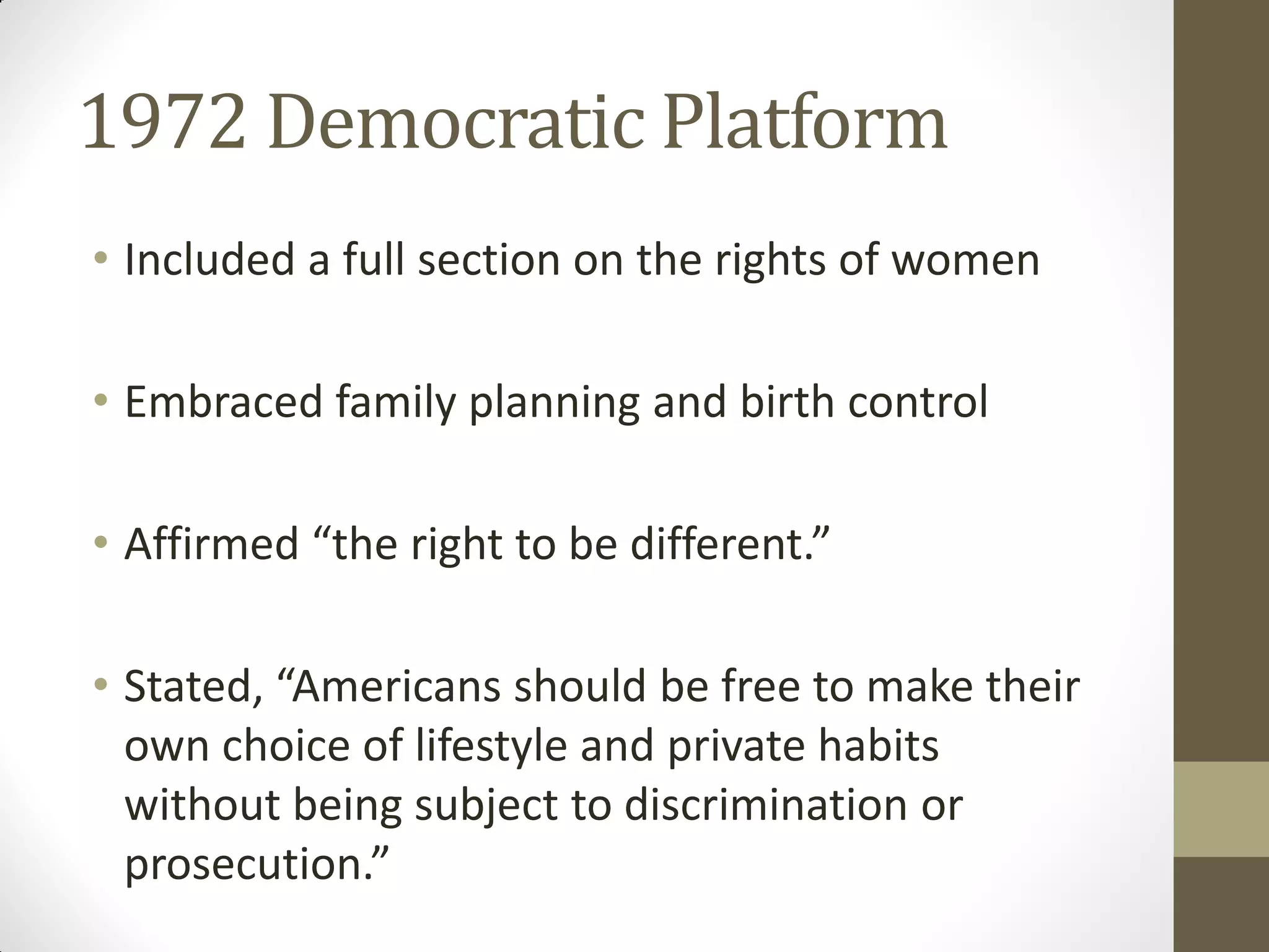 1972 Democratic Platform
• Included a full section on the rights of women

• Embraced family planning and birth control

• Affirmed “the right to be different.”

• Stated, “Americans should be free to make their
  own choice of lifestyle and private habits
  without being subject to discrimination or
  prosecution.”
 
