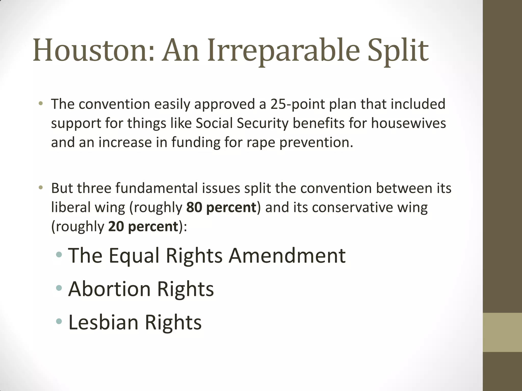 Houston: An Irreparable Split
• The convention easily approved a 25-point plan that included
  support for things like Social Security benefits for housewives
  and an increase in funding for rape prevention.

• But three fundamental issues split the convention between its
  liberal wing (roughly 80 percent) and its conservative wing
  (roughly 20 percent):
  • The Equal Rights Amendment
  • Abortion Rights
  • Lesbian Rights
 