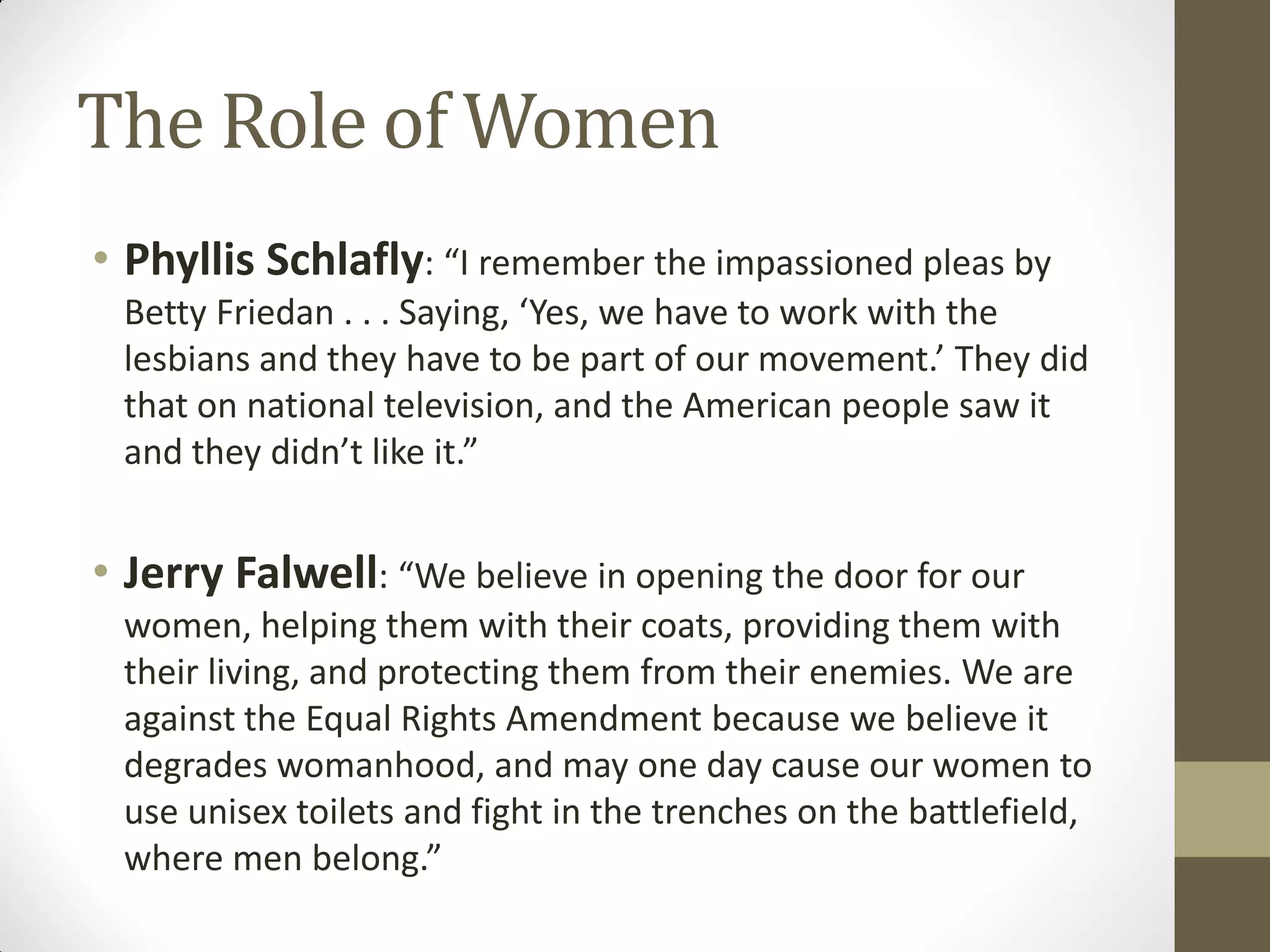 The Role of Women
• Phyllis Schlafly: “I remember the impassioned pleas by
 Betty Friedan . . . Saying, ‘Yes, we have to work with the
 lesbians and they have to be part of our movement.’ They did
 that on national television, and the American people saw it
 and they didn’t like it.”


• Jerry Falwell: “We believe in opening the door for our
 women, helping them with their coats, providing them with
 their living, and protecting them from their enemies. We are
 against the Equal Rights Amendment because we believe it
 degrades womanhood, and may one day cause our women to
 use unisex toilets and fight in the trenches on the battlefield,
 where men belong.”
 