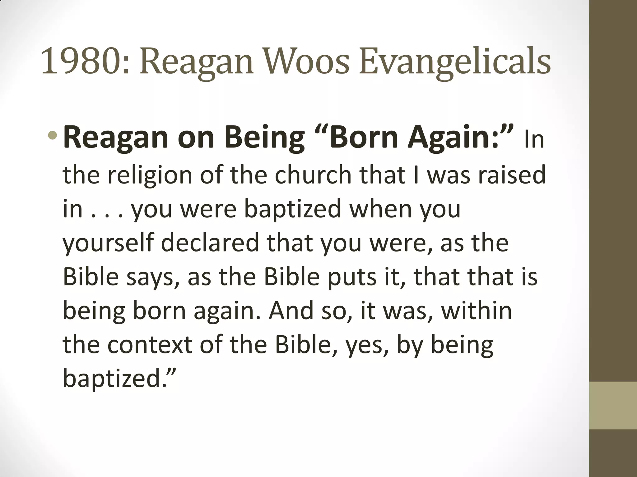 1980: Reagan Woos Evangelicals
• Reagan on Being “Born Again:” In
 the religion of the church that I was raised
 in . . . you were baptized when you
 yourself declared that you were, as the
 Bible says, as the Bible puts it, that that is
 being born again. And so, it was, within
 the context of the Bible, yes, by being
 baptized.”
 