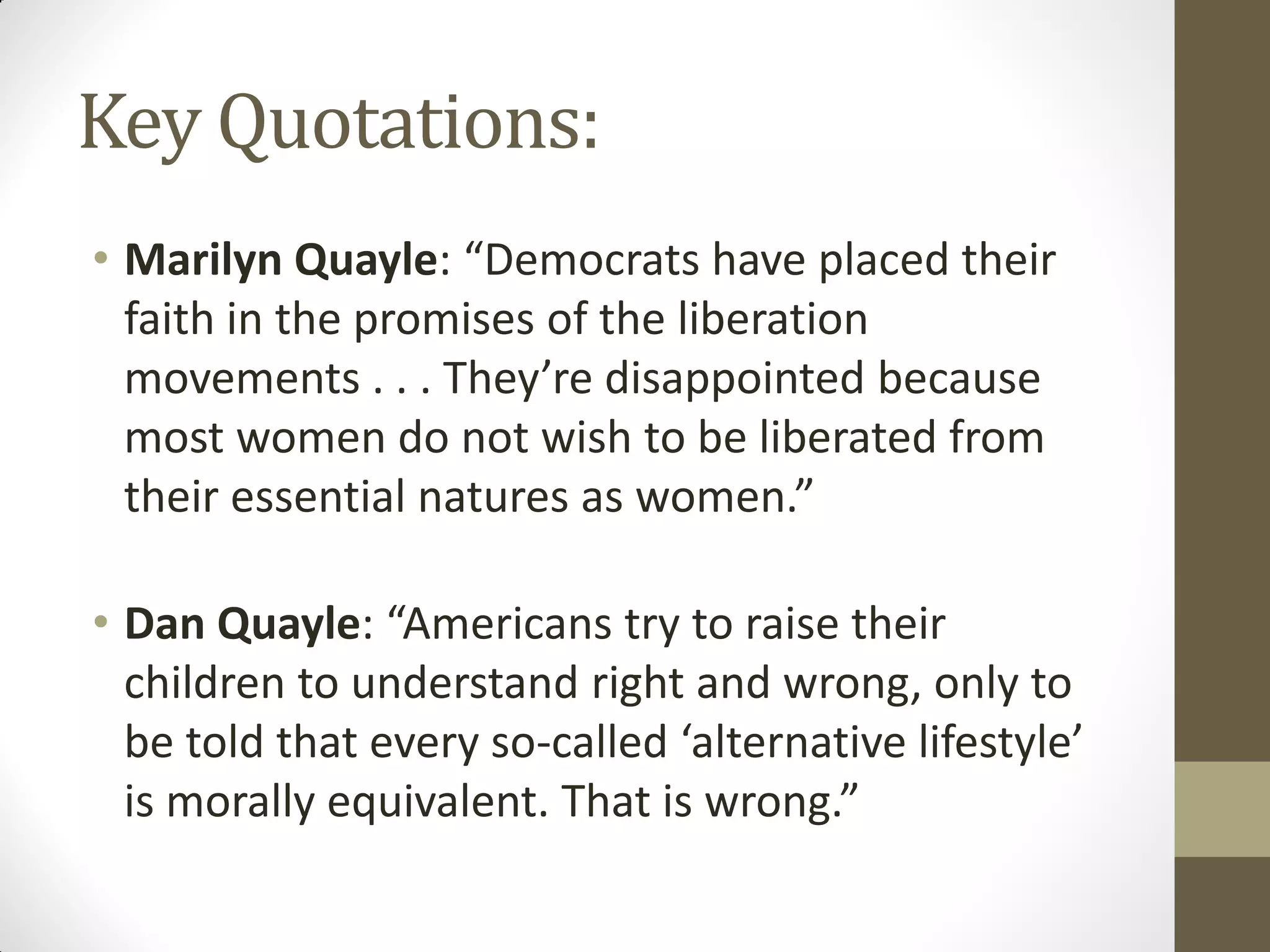 Key Quotations:
• Marilyn Quayle: “Democrats have placed their
  faith in the promises of the liberation
  movements . . . They’re disappointed because
  most women do not wish to be liberated from
  their essential natures as women.”

• Dan Quayle: “Americans try to raise their
  children to understand right and wrong, only to
  be told that every so-called ‘alternative lifestyle’
  is morally equivalent. That is wrong.”
 