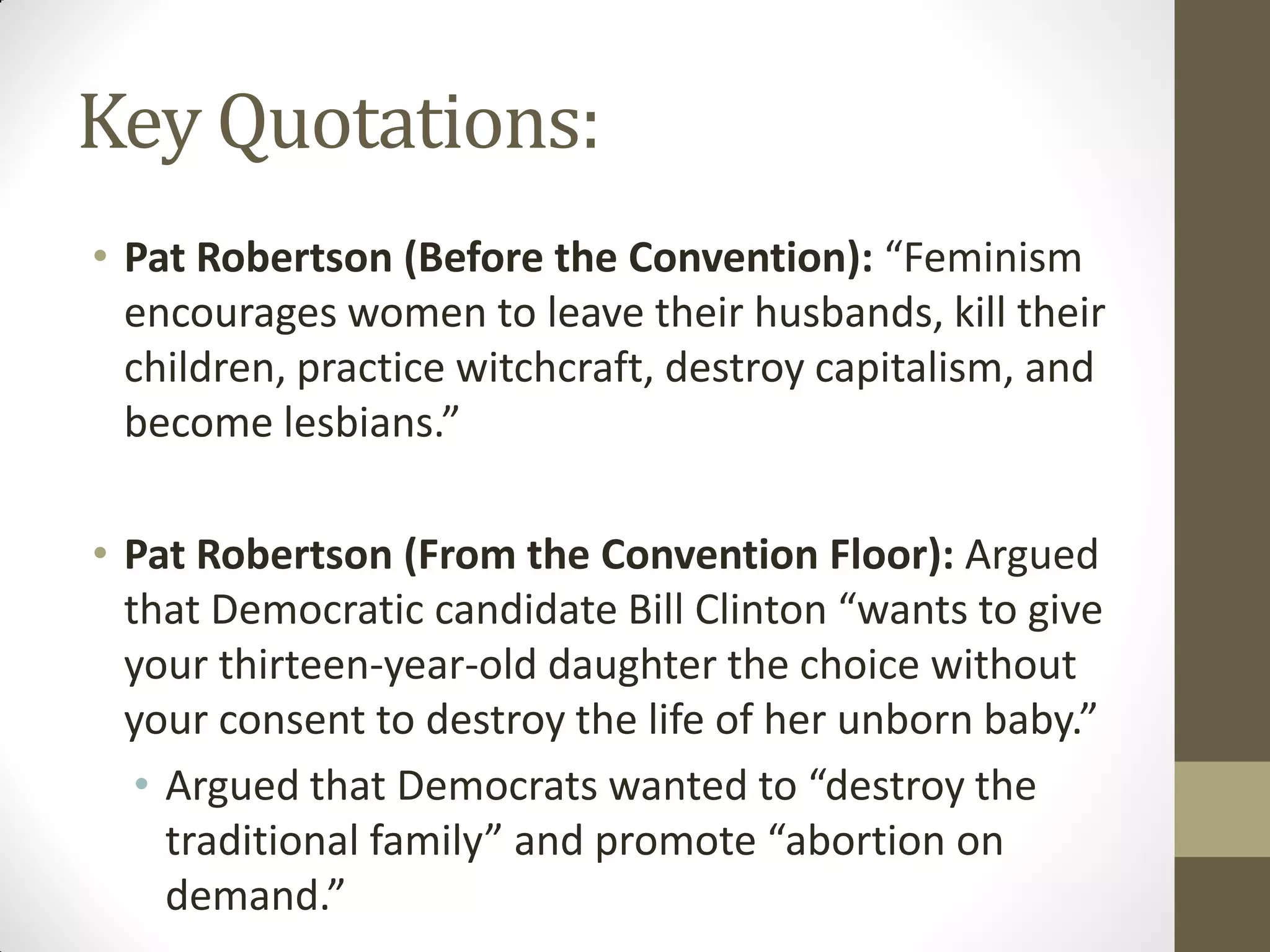 Key Quotations:
• Pat Robertson (Before the Convention): “Feminism
  encourages women to leave their husbands, kill their
  children, practice witchcraft, destroy capitalism, and
  become lesbians.”

• Pat Robertson (From the Convention Floor): Argued
  that Democratic candidate Bill Clinton “wants to give
  your thirteen-year-old daughter the choice without
  your consent to destroy the life of her unborn baby.”
   • Argued that Democrats wanted to “destroy the
     traditional family” and promote “abortion on
     demand.”
 