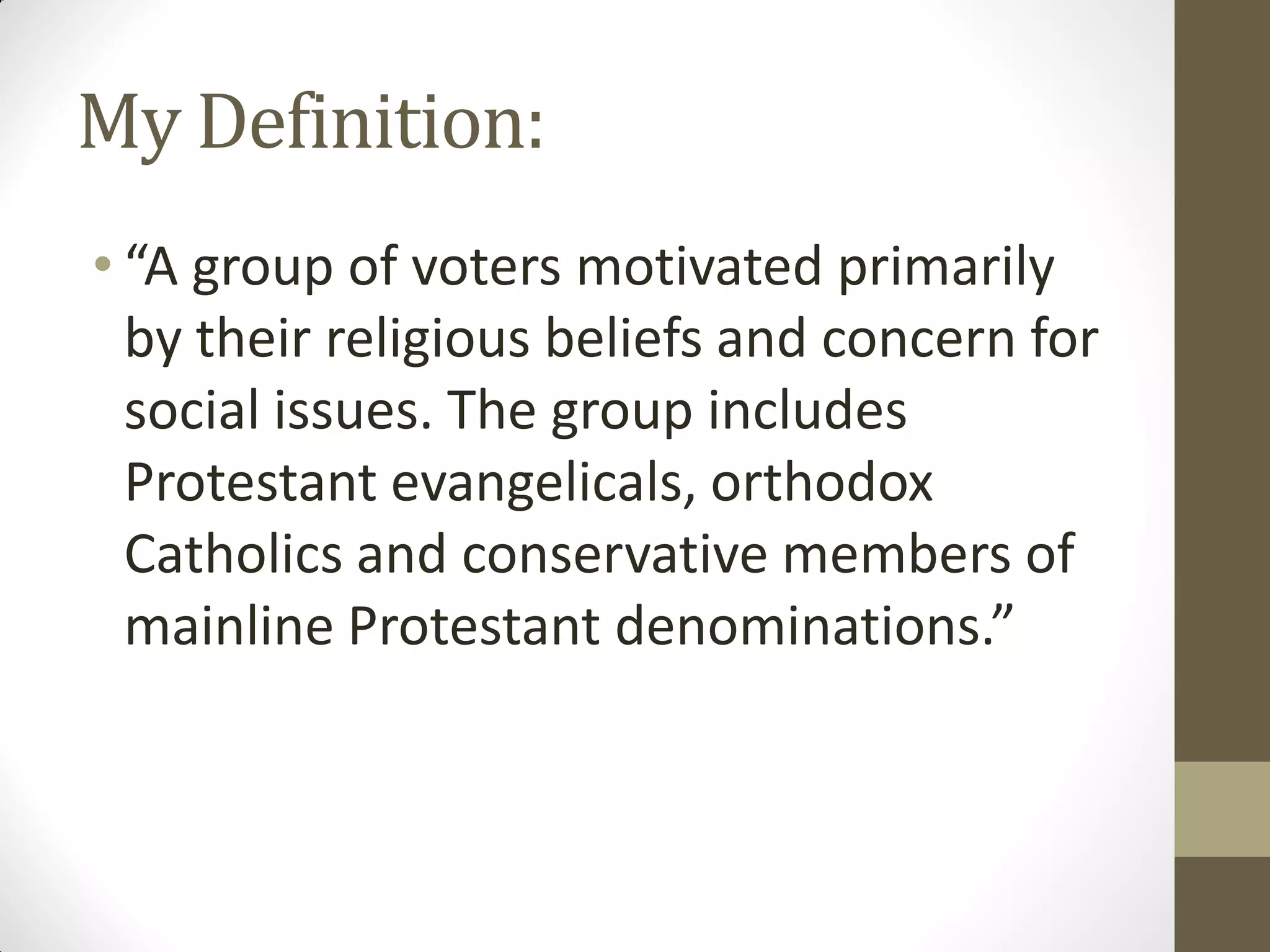 My Definition:
• “A group of voters motivated primarily
  by their religious beliefs and concern for
  social issues. The group includes
  Protestant evangelicals, orthodox
  Catholics and conservative members of
  mainline Protestant denominations.”
 