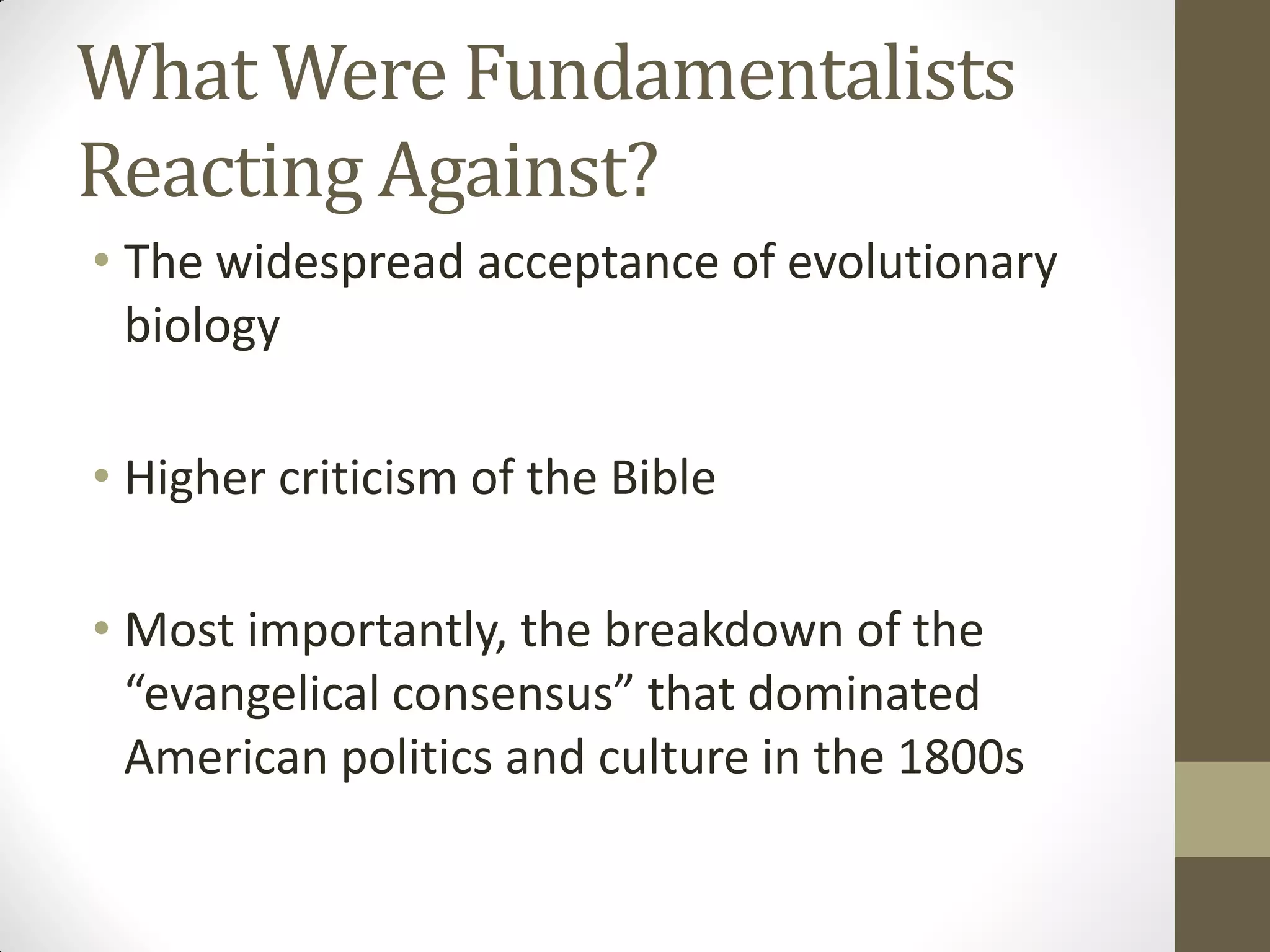 What Were Fundamentalists
Reacting Against?
• The widespread acceptance of evolutionary
  biology

• Higher criticism of the Bible

• Most importantly, the breakdown of the
  “evangelical consensus” that dominated
  American politics and culture in the 1800s
 