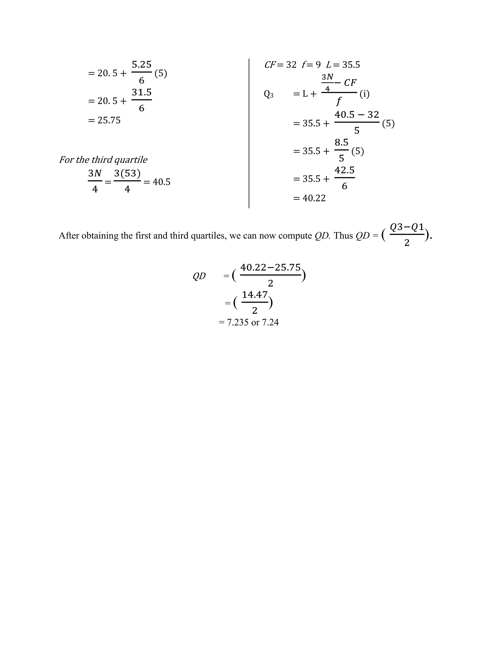 = 20. 5 +

CF = 32 f = 9 L = 35.5

(5)

Q3

= 20. 5 +
= 25.75

(i)

= 35.5 +
= 35.5 +

For the third quartile
=

=L+

(5)
(5)

= 35.5 +

= 40.5

= 40.22

After obtaining the first and third quartiles, we can now compute QD. Thus QD = (

QD

=(
=(

)
)

= 7.235 or 7.24

).

 