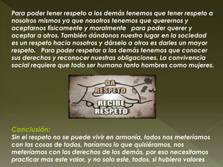 Para poder tener respeto a los demás tenemos que tener respeto a
nosotros mismos ya que nosotros tenemos que querernos y
aceptarnos físicamente y moralmente para poder querer y
aceptar a otros. También dándonos nuestro lugar en la sociedad
es un respeto hacia nosotros y dárselo a otros es darles un mayor
respeto. Para poder respetar a los demás tenemos que conocer
sus derechos y reconocer nuestras obligaciones. La convivencia
social requiere que todo ser humano tanto hombres como mujeres.
Conclusión:
Sin el respeto no se puede vivir en armonía, todos nos meteríamos
con las cosas de todos, haríamos lo que quisiéramos, nos
meteríamos con los derechos de los demás, por eso necesitamos
practicar mas este valor, y no solo este, todos, si hubiera valores
 
