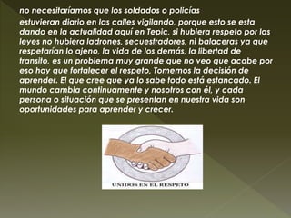 no necesitaríamos que los soldados o policías
estuvieran diario en las calles vigilando, porque esto se esta
dando en la actualidad aquí en Tepic, si hubiera respeto por las
leyes no hubiera ladrones, secuestradores, ni balaceras ya que
respetarían lo ajeno, la vida de los demás, la libertad de
transito, es un problema muy grande que no veo que acabe por
eso hay que fortalecer el respeto, Tomemos la decisión de
aprender. El que cree que ya lo sabe todo está estancado. El
mundo cambia continuamente y nosotros con él, y cada
persona o situación que se presentan en nuestra vida son
oportunidades para aprender y crecer.
 