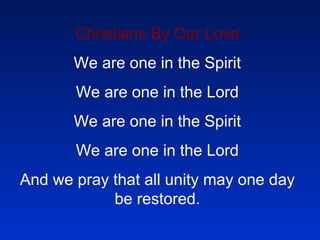 Christians By Our Love We are one in the Spirit We are one in the Lord We are one in the Spirit We are one in the Lord And we pray that all unity may one day be restored.   And they’ll know we are Christians By our love, by our love Yes, they’ll know we are Christians By our love. Cause we’ll be singing, “ Our God is an awesome God, he reigns from heaven above With wisdom, power, and love. Our God is an awesome God.”   We will work with each other We will work side by side (2 times) And, we’ll guard each man’s dignity And save each man’s pride  chorus   We will walk with each other We will walk hand in hand (2 times) And together we’ll spread the news That God is in our land. Chorus   All praise to the Father From whom all things come And all praise to Christ Jesus, His only Son And all praise to the Spirit who makes us one.  Chorus   