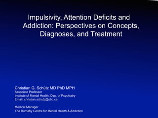 Impulsivity, Attention Deficits and
      Addiction: Perspectives on Concepts,
           Diagnoses, and Treatment




Christian G. Schütz MD PhD MPH
Associate Professor
Institute of Mental Health, Dep. of Psychiatry
Email: christian.schutz@ubc.ca

Medical Manager
The Burnaby Centre for Mental Health & Addiction
 