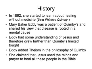 History In 1862, she started to learn about healing without medicine (thru  Phineas Quimby  ) Mary Baker Eddy was a patient of Quimby’s and shared his view that disease is rooted in a mental cause  Eddy had some understanding of Jesus and therefore grew further than Quimby’s limited tought Eddy added Theism in the philosophy of Quimby She claimed that Jesus used the minds and prayer to heal all these people in the Bible 