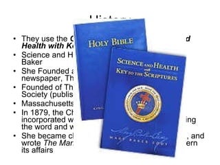 History They use the  Christian Bible   and   Science and Health with Key to the Scriptures Science and Health co-exist according to Mary Baker She Founded and published of a prize-winning newspaper, The Christian Science Monitor  Founded of The Christian Science Publishing Society (publishing Company) Massachusetts Metaphysical College  In 1879, the Church of Christ (Scientist) was incorporated with the purpose of 'commemorating the word and works of our Master'  She became chief pastor of the Mother Church, and wrote  The Manual of the Mother Church  to govern its affairs  