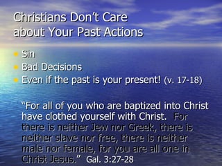 Christians Don’t Care  about Your Past Actions Sin Bad Decisions Even if the past is your present!  (v. 17-18) “For all of you who are baptized into Christ have clothed yourself with Christ.  For there is neither Jew nor Greek, there is neither slave nor free, there is neither male nor female, for you are all one in Christ Jesus. ”  Gal. 3:27-28 